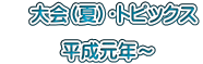 　 大会（夏）・トピックス  　　　平成元年～